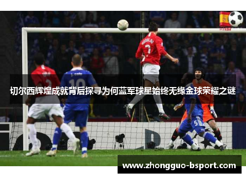 切尔西辉煌成就背后探寻为何蓝军球星始终无缘金球荣耀之谜