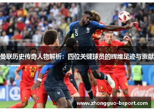 曼联历史传奇人物解析：四位关键球员的辉煌足迹与贡献