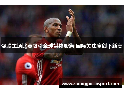 曼联主场比赛吸引全球媒体聚焦 国际关注度创下新高