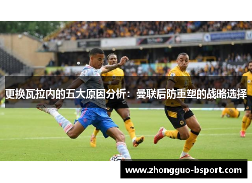 更换瓦拉内的五大原因分析：曼联后防重塑的战略选择