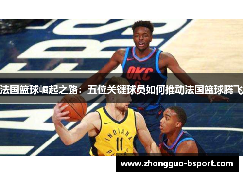 法国篮球崛起之路：五位关键球员如何推动法国篮球腾飞
