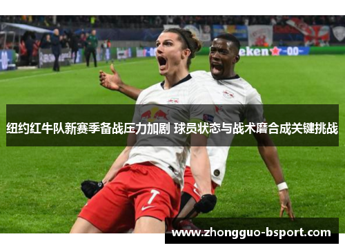 纽约红牛队新赛季备战压力加剧 球员状态与战术磨合成关键挑战