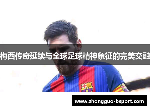 梅西传奇延续与全球足球精神象征的完美交融 梅西传奇延续与全球足球精神象征的完美交融