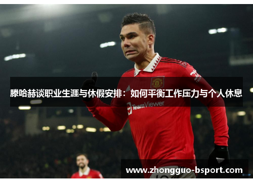 滕哈赫谈职业生涯与休假安排：如何平衡工作压力与个人休息