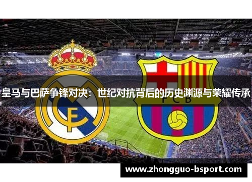 皇马与巴萨争锋对决：世纪对抗背后的历史渊源与荣耀传承