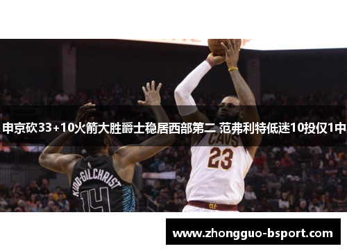 申京砍33+10火箭大胜爵士稳居西部第二 范弗利特低迷10投仅1中