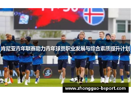 肯尼亚青年联赛助力青年球员职业发展与综合素质提升计划