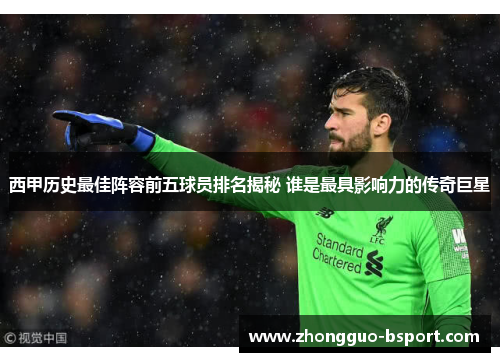 西甲历史最佳阵容前五球员排名揭秘 谁是最具影响力的传奇巨星